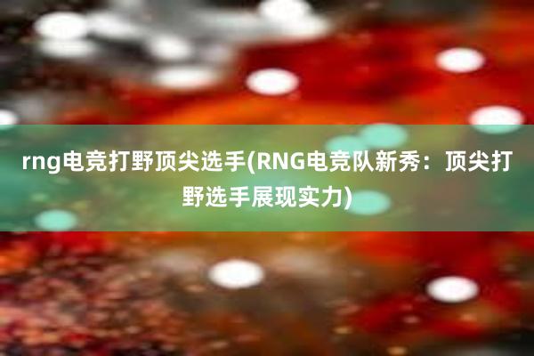 rng电竞打野顶尖选手(RNG电竞队新秀：顶尖打野选手展现实力)