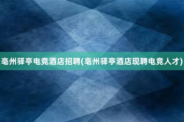 亳州驿亭电竞酒店招聘(亳州驿亭酒店现聘电竞人才)