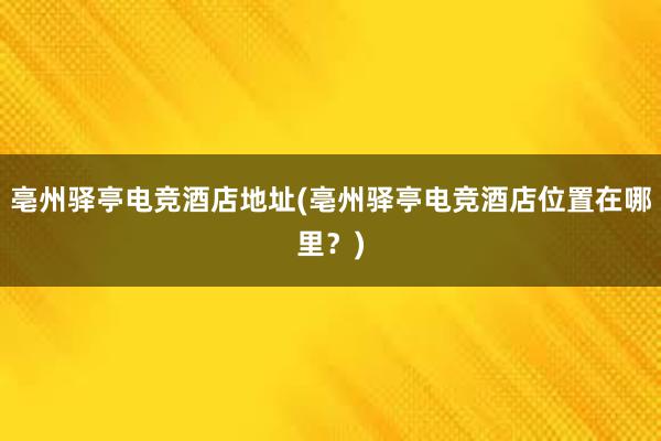 亳州驿亭电竞酒店地址(亳州驿亭电竞酒店位置在哪里？)