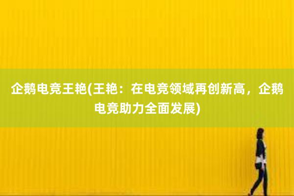 企鹅电竞王艳(王艳：在电竞领域再创新高，企鹅电竞助力全面发展)