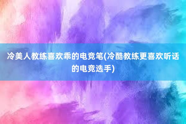 冷美人教练喜欢乖的电竞笔(冷酷教练更喜欢听话的电竞选手)