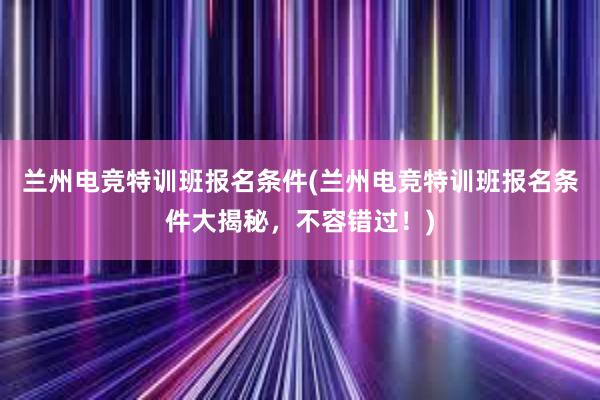 兰州电竞特训班报名条件(兰州电竞特训班报名条件大揭秘，不容错过！)