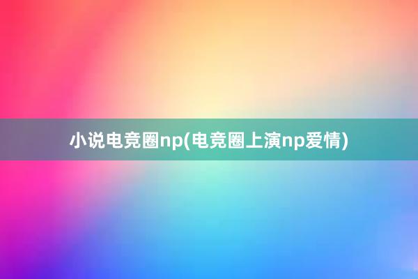 小说电竞圈np(电竞圈上演np爱情)