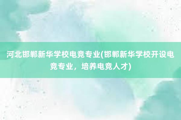 河北邯郸新华学校电竞专业(邯郸新华学校开设电竞专业，培养电竞人才)