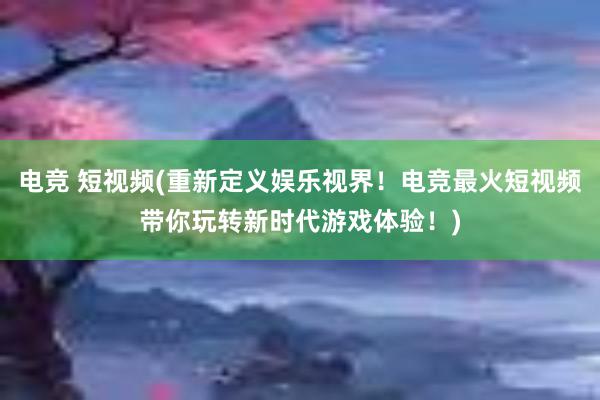 电竞 短视频(重新定义娱乐视界！电竞最火短视频带你玩转新时代游戏体验！)