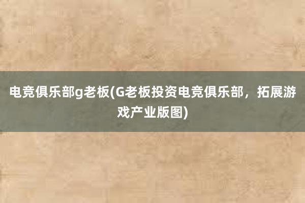 电竞俱乐部g老板(G老板投资电竞俱乐部，拓展游戏产业版图)