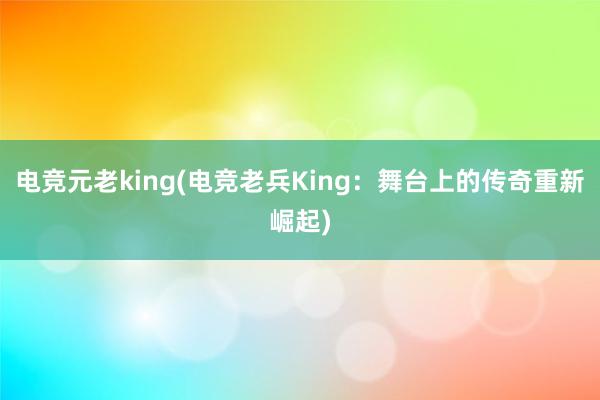 电竞元老king(电竞老兵King：舞台上的传奇重新崛起)