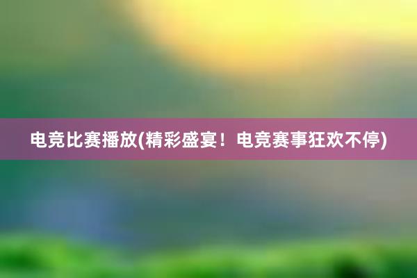 电竞比赛播放(精彩盛宴！电竞赛事狂欢不停)