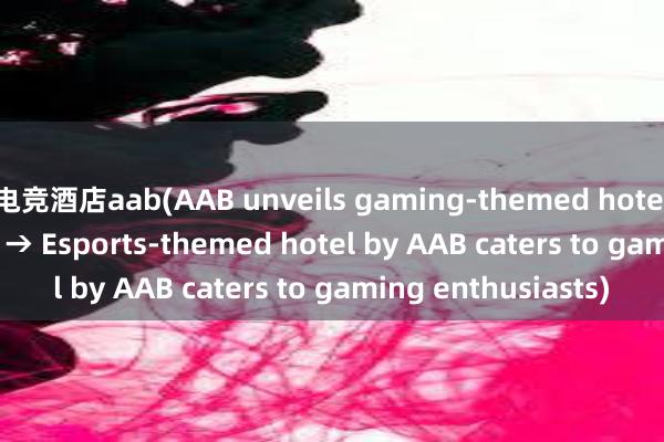 电竞酒店aab(AAB unveils gaming-themed hotel for esports fans → Esports-themed hotel by AAB caters to gaming enthusiasts)