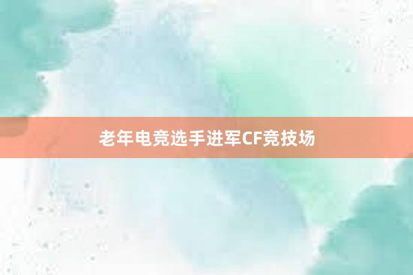 老年电竞选手进军CF竞技场