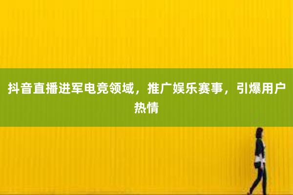 抖音直播进军电竞领域，推广娱乐赛事，引爆用户热情