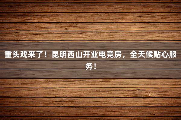 重头戏来了！昆明西山开业电竞房，全天候贴心服务！