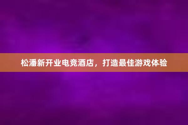 松潘新开业电竞酒店，打造最佳游戏体验