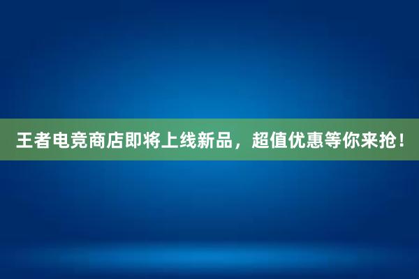 王者电竞商店即将上线新品，超值优惠等你来抢！