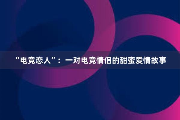 “电竞恋人”：一对电竞情侣的甜蜜爱情故事