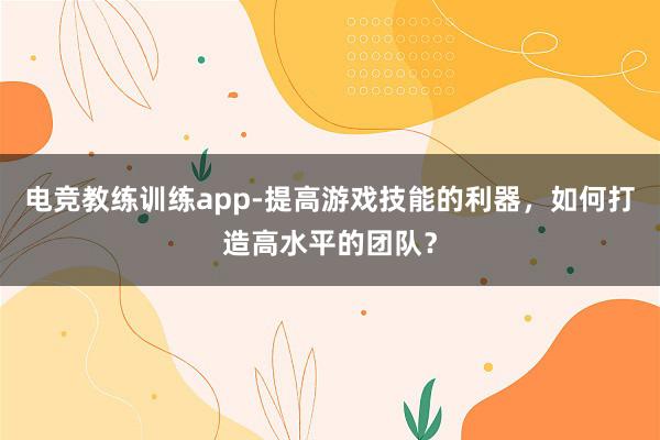 电竞教练训练app-提高游戏技能的利器，如何打造高水平的团队？